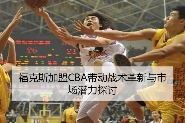 福克斯加盟CBA带动战术革新与市场潜力探讨